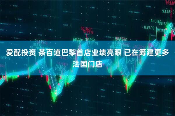 爱配投资 茶百道巴黎首店业绩亮眼 已在筹建更多法国门店