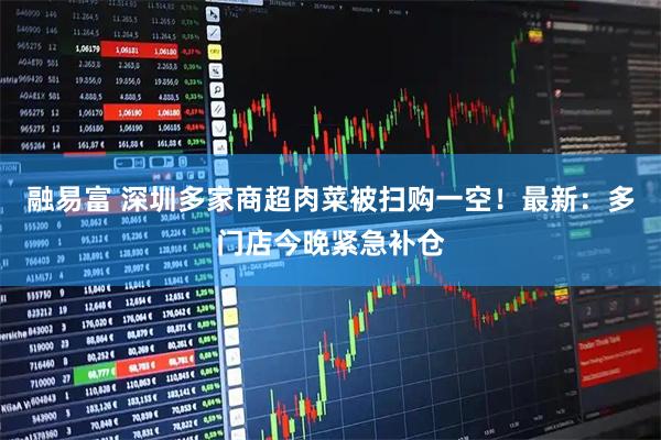 融易富 深圳多家商超肉菜被扫购一空！最新：多门店今晚紧急补仓