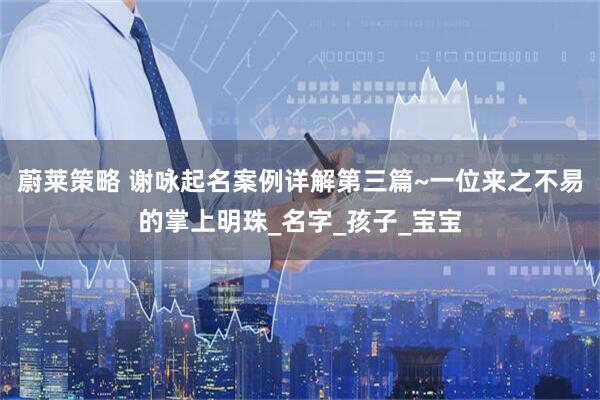 蔚莱策略 谢咏起名案例详解第三篇~一位来之不易的掌上明珠_名字_孩子_宝宝