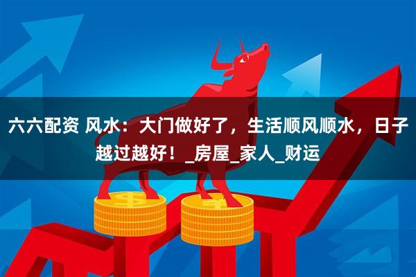 六六配资 风水：大门做好了，生活顺风顺水，日子越过越好！_房屋_家人_财运