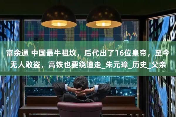 富余通 中国最牛祖坟，后代出了16位皇帝，至今无人敢盗，高铁也要绕道走_朱元璋_历史_父亲