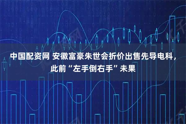 中国配资网 安徽富豪朱世会折价出售先导电科，此前“左手倒右手”未果