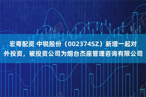 宏粤配资 中锐股份（002374SZ）新增一起对外投资，被投资公司为烟台杰座管理咨询有限公司