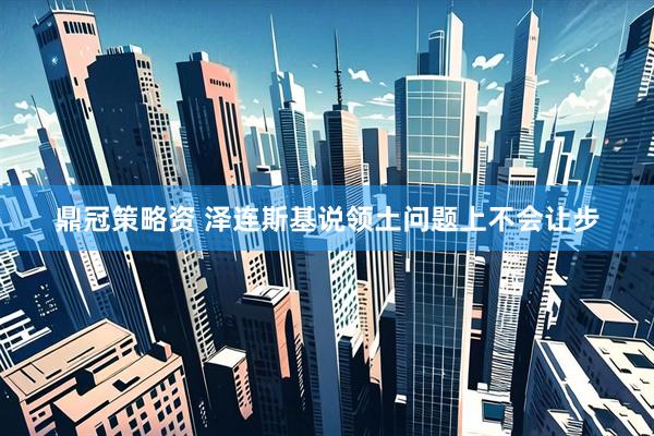 鼎冠策略资 泽连斯基说领土问题上不会让步