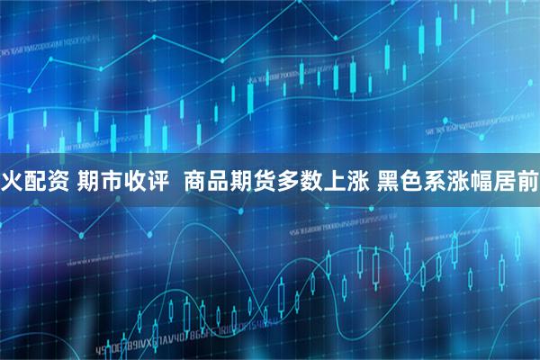 火配资 期市收评  商品期货多数上涨 黑色系涨幅居前