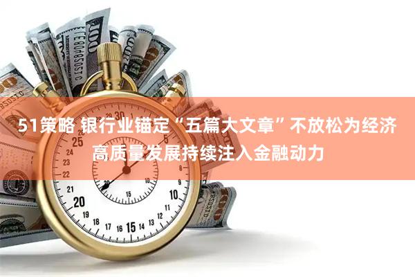 51策略 银行业锚定“五篇大文章”不放松为经济高质量发展持续注入金融动力