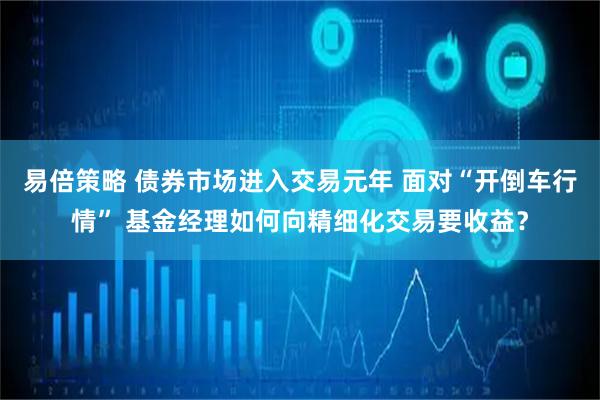 易倍策略 债券市场进入交易元年 面对“开倒车行情” 基金经理如何向精细化交易要收益？