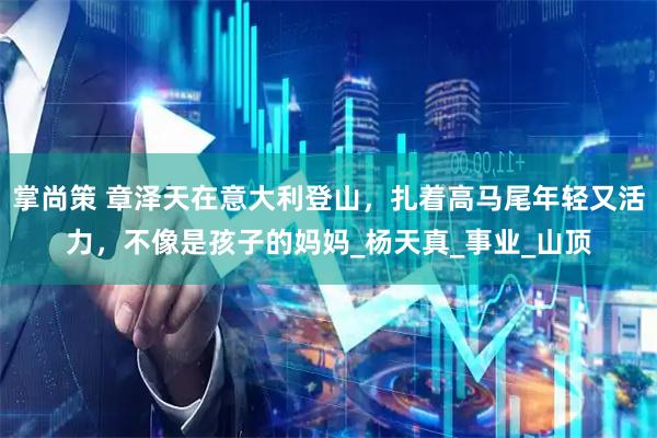 掌尚策 章泽天在意大利登山，扎着高马尾年轻又活力，不像是孩子的妈妈_杨天真_事业_山顶