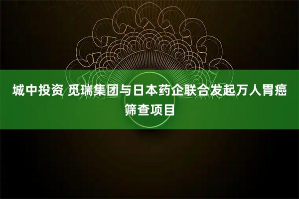 城中投资 觅瑞集团与日本药企联合发起万人胃癌筛查项目