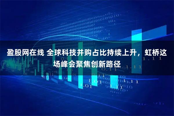 盈股网在线 全球科技并购占比持续上升，虹桥这场峰会聚焦创新路径