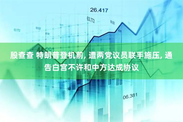 股查查 特朗普登机前, 遭两党议员联手施压, 通告白宫不许和中方达成协议