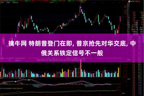 擒牛网 特朗普登门在即, 普京抢先对华交底, 中俄关系铁定信号不一般