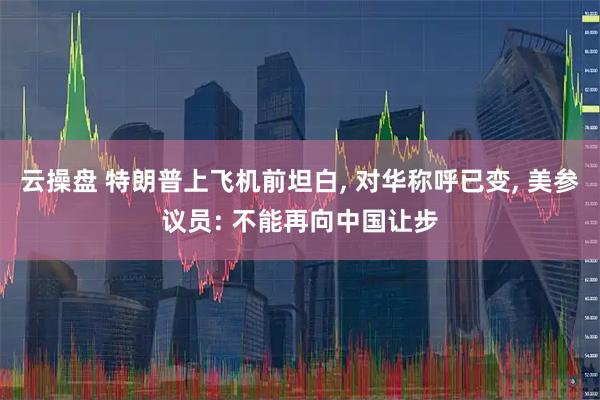 云操盘 特朗普上飞机前坦白, 对华称呼已变, 美参议员: 不能再向中国让步