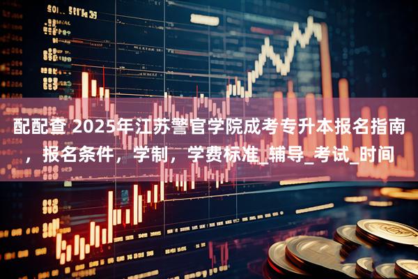 配配查 2025年江苏警官学院成考专升本报名指南，报名条件，学制，学费标准_辅导_考试_时间