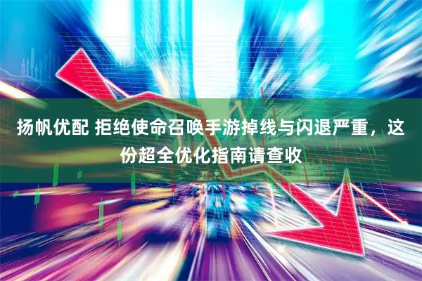 扬帆优配 拒绝使命召唤手游掉线与闪退严重，这份超全优化指南请查收