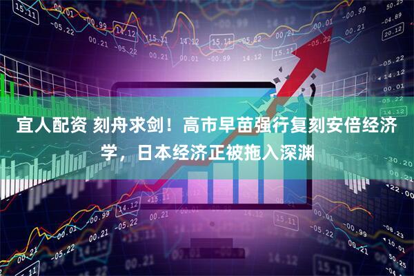 宜人配资 刻舟求剑！高市早苗强行复刻安倍经济学，日本经济正被拖入深渊
