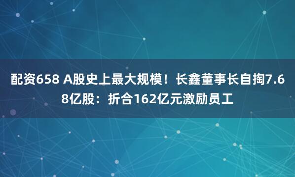 配资658 A股史上最大规模！长鑫董事长自掏7.68亿股：折合162亿元激励员工