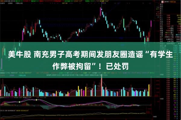 美牛股 南充男子高考期间发朋友圈造谣“有学生作弊被拘留”！已处罚