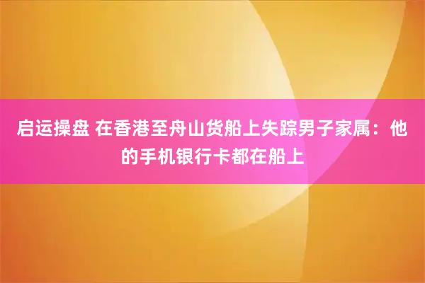 启运操盘 在香港至舟山货船上失踪男子家属：他的手机银行卡都在船上