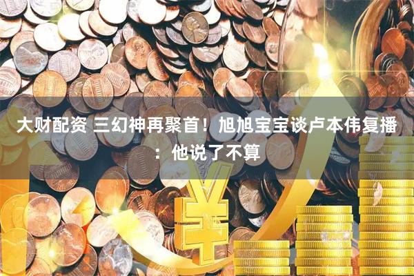 大财配资 三幻神再聚首！旭旭宝宝谈卢本伟复播：他说了不算