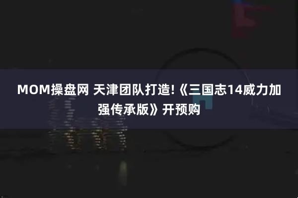 MOM操盘网 天津团队打造!《三国志14威力加强传承版》开预购