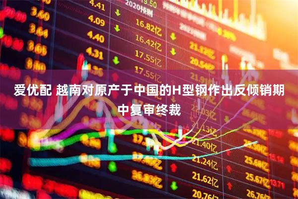 爱优配 越南对原产于中国的H型钢作出反倾销期中复审终裁