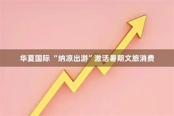华夏国际 “纳凉出游”激活暑期文旅消费